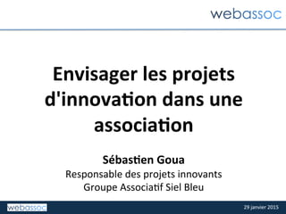 29	
  janvier	
  2015	
  29	
  janvier	
  2015	
  
Envisager	
  les	
  projets	
  
d'innova2on	
  dans	
  une	
  
associa2on	
  
	
  
Sébas2en	
  Goua	
  
Responsable	
  des	
  projets	
  innovants	
  
Groupe	
  Associa:f	
  Siel	
  Bleu	
  
 