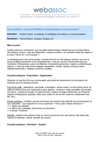 Transcription des ateliers pratiques de la l’après-midi du 03/11/2014 
Associations : comment développer votre trafic sur internet ? 
Associations : comment fédérer et développer sa communauté ? 
Merci au NUMA Paris pour leur accueil. 
Merci à tous de votre implication. 
Animation 
Restitution 
Aurélia Courtot, consultante en stratégies de contenus et communautaires 
Patrick Buttard, fondateur Redjep.com 
Mise au point 
Aurélia précise en introduction que cet atelier était envisagé initialement sur le simple thème 
des réseaux sociaux, mais que l’approche « réseaux sociaux » lui semblait limitée par rapport à 
la notion même de « communauté ». 
Le développement des communautés s’appuie bien sûr sur les réseaux sociaux, qui sont un 
canal privilégié d’animation et de développement, mais son succès n’est favorisé que par 
l’animation d’interactions autour de réflexions d’ensemble (personnes, experts, problématiques, 
métiers...). Plus les outils seront intégrés (newsletters, emails, réseaux sociaux) seront 
intégrés/coordonnés, meilleurs seront les résultats. 
Conseils pratiques / Préparation - Organisation 
Observer ce que fait et dit une communauté peut aider les associations à la production de 
contenus pour les réseaux sociaux. 
Faire de la veille : thématique, sectorielle, e-réputation, techno-métier (on fait parfois moins de 
veille en interne dans une organisation qu'en agence - nombreux outils permettent de travailler 
soi-même : création de visuels via appli Canvas, création d’images interactives via ThingLink, 
création d'infographies gratuites, utiles pour mettre en forme des contenus à destination des 
RP, etc.). 
Liens utiles pour les infographies : http://piktochart.com/ et https://infogr.am/. 
Penser contenus : n'oubliez pas de commencer par préciser des objectifs de communication et 
vos contraintes : que propose-t-on à nos audiences ? Avec quels moyens financiers ? 
-> 1. définir ses objectifs 
-> 2. définir ses contraintes (financières et humaines") 
-> 3. penser "contenus" 
Planifier : préparer des actions à plus ou moins long terme avec des actions, des dates clés 
internes et externes, ensuite dérouler les actions. 
Conseils pratiques / Animation - Gestion 
 