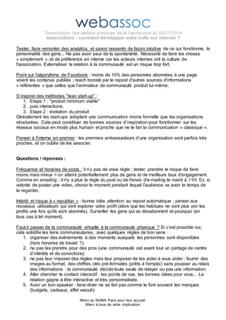 Transcription des ateliers pratiques de la l’après-midi du 03/11/2014 
Associations : comment développer votre trafic sur internet ? 
Tester, faire remonter des analytics, et savoir ressentir de façon intuitive de ce qui fonctionne, la 
personnalité des gens... Ne pas avoir peur de la spontanéité. Nécessité de faire les choses 
« simplement », et de préférence en interne car les acteurs internes ont la culture de 
l'association. Externaliser la relation à la communauté est un risque trop fort. 
Point sur l'algorythme de Facebook : moins de 10% des personnes abonnées à une page 
voient les contenus publiés ; reach boosté par le repost d'autres sources d'informations 
« référentes » que celles que l’animateur de communauté produit lui-même. 
S’inspirer des méthodes "lean start-up" : 
1. Etape 1 : "produit minimum viable" 
2. puis interactions, 
3. Etape 2 : évolution du produit 
Globalement les start-ups adoptent une communication moins formelle que les organisations 
structurées. Cela peut constituer de bonnes sources d’inspiration pour fonctionner sur les 
réseaux sociaux en mode plus humain et proche que ne le fait la communication « classique ». 
Penser à l'interne en premier : les premiers ambassadeurs d’une organisation sont parfois très 
proches, et on oublie de les associer. 
Merci au NUMA Paris pour leur accueil. 
Merci à tous de votre implication. 
Questions / réponses : 
Fréquence et horaires de posts : il n’y pas de vraie règle ; tester, prendre le risque de faire 
moins mais mieux = on atteint potentiellement plus de gens et de meilleurs taux d'engagement. 
Comme en emailing ; il n'y a plus la règle du post ou de l'envoi d'e-mailing le mardi à 11H. Ex. si 
volonté de poster une video, choisir le moment pendant lequel l'audience va avoir le temps de 
la regarder. 
Intérêt et risque à « republier » : bonne idée, attention au repost automatique ; penser aux 
nouveaux utilisateurs qui vont explorer votre profil (alors que les habitués ne vont plus voir les 
profils une fois qu'ils sont abonnés). Surveiller les gens qui se désabonnent et pourquoi (en 
tous cas à tel moment). 
Faut-il passer de la communauté virtuelle à la communauté physique ? Si c’est possible oui, 
cela solidifie les liens communautaires, avec quelques règles de bon sens : 
1. organiser des événements à des moments auxquels les personnes sont disponibles 
(hors horaires de travail ?), 
2. ne pas les prendre pour des pros (une communauté est avant tout un partage de centre 
d’intérêts et de convictions) 
3. ne pas leur imposer des règles mais leur proposer de les aider à vous aider : fournir des 
images au format, des chiffres clés pré-formatés (prêts à l'emploi) sans pousser au relais 
des informations : la communauté décide toute seule de relayer ou pas une information. 
4. Aller chercher le contact interactif : les points de vue, les bonnes idées pour vous... La 
relation gagne à être interactive et très personnalisée. 
5. Avoir un bon speaker : faire rêver ne se fait pas comme le font souvent les marques 
 