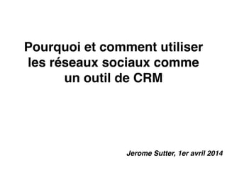 Pourquoi et comment utiliser
les réseaux sociaux comme
un outil de CRM
Jerome Sutter, 1er avril 2014
 