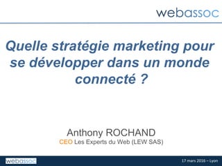 17	mars	2016	–	Lyon	
Quelle stratégie marketing pour
se développer dans un monde
connecté ?
Anthony ROCHAND
CEO Les Experts du Web (LEW SAS)
 