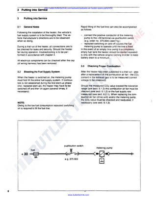 http://sales.butlertechnik.com/webasto/webasto-air-heater-spare-parts/hl32

3 Putting into Service
3

Putting into Service

3.1

General Notes

Rapid filling of the fuel line can also be accomplished
as follows:

Following the installation of the heater, the vehicle's
fuel supply system is to be thoroughly bled. The vehicle manufacturer's directions are to be observed
when so doing.
During a trial run of the heater, all connections are to
be checked for leaks and security. Should the heater
fail during operation, troubleshooting is to be performed in accordance with chapter 4.

-

connect the positive conductor of the metering
pump to the +30 terminal via pushbutton switch
(e.g. order no. 375.004) (see Fig.)
- repeated switching on and off causes the fuel
metering pump to operate until the line is filled
In the event of an empty line owing to a completely
empty fuel tank the heater should be started repeatedly only with the vehicle engine running in order to keep
battery drain to a minimum.

All electrical components can be checked after the cap
(of wiring harness) has been removed.

3.3
3.2

Bleeding the Fuel Sypply System

When the heater is switched on, the metering pump
must first fill the entire fuel supply system. If combustion is not established during the first start-up phase
(incl. repeated start-up), the heater may have to be
switched off and then on again (several times, if
necessary).

NOTE:
Owing to the low fuel consumption repeated switching
on is required to fill the fuel line.

Checking Proper Combustion

After the heater has been subjected to a trial run - also
after a replacement of the combustion air fan - the C02
content in the exhaust gas is to be measured (correct
voltage to be observed).
Should the measured C02 value exceed the tolerance
range (see sect. 6.1.3) the combustion air fan must be
checked (see sect. 6.1.2) or the fuel supply rate
measured (see sect. 6.2.1 ). When replacing the combustion air fan (drive unit) and/or the metering pump,
the C02 value must be checked and readjusted, if
necessary (see sect. 6.1.3).

pushbutton switch
fuse

+30

D
SA

~'8
e.g. 375 004

8
www.butlertechnik.com

metering pump

(~)
~

I••

 