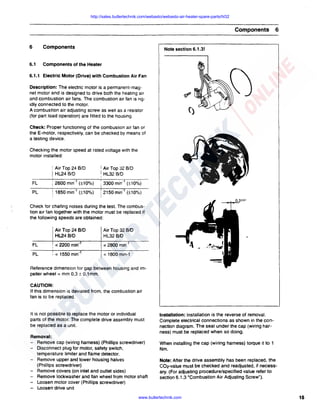 http://sales.butlertechnik.com/webasto/webasto-air-heater-spare-parts/hl32

Components
6

Components

6.1

6

Components of the Heater

Note section 6.1.3!

6.1.1 Electric Motor (Drive) with Combustion Air Fan
Description: The electric motor is a permanent-magnet motor and is designed to drive both the heating air
and combustion air fans. The combustion air fan is rigidly connected to the motor.
A combustion air adjusting screw as well as a resistor
(for part load operation) are fitted to the housing.
Check: Proper functioning of the combustion air fan or
the E-motor, respectively, can be checked by means of
a testing device.
Checking the motor speed at rated voltage with the
motor installed:

I HL24 8/D

; Air Top 24 8/D

I Air Top 32 8/D
I HL32 8/D

FL

i 2600 min- 1 (±10%)

. 3300 min- 1 (±10%)

PL

; 1850 min- 1 (±10%)

: 2150 min- (±10%)

i

1

Check tor chafing noises during the test. The combustion air tan together with the motor must be replaced if
the following speeds are obtained:
I

Air Top 24 8/0
HL24 8/0

Air Top 32 8/0
HL32 8/0

FL

! < 2200 min-

1

< 2800 min- 1

PL

: < 1550 min- 1

< 1800 min-1

Reference dimension tor gap between housing and impeller wheel = mm 0,3 ± 0.1 mm.
CAUTION:
If this dimension is deviated from, the combustion air
tan is to be replaced.

It is not possible to replace the motor or individual
parts of the motor. The complete drive assembly must
be replaced as a unit.
Removal:
- Remove cap (wiring harness) (Phillips screwdriver)
Disconnect plug for motor, safety switch,
temperature limiter and flame detector.
Remove upper and lower housing halves
(Phillips screwdriver)
Remove covers (on inlet and outlet sides)
Remove lockwasher and fan wheel from motor shaft
- Loosen motor cover (Phillips screwdriver)
- Loosen drive unit

Installation: Installation is the reverse of removal.
Complete electrical connections as shown in the connection diagram. The seal under the cap (wiring harness) must be replaced when so doing.
When installing the cap (wiring harness) torque it to 1
Nm.
Note: After the drive assembly has been replaced, the
C02-vaiue must be checked and readjusted, if necessary. (For adjusting procedure/specified value refer to
section 6.1.3 "Combustion Air Adjusting Screw").

www.butlertechnik.com

15

 