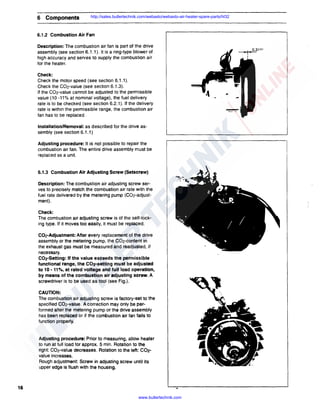 6 Components

http://sales.butlertechnik.com/webasto/webasto-air-heater-spare-parts/hl32

6.1.2 Combustion Air Fan
Description: The combustion air fan is part of the drive
assembly (see section 6.1.1 ). It is a ring-type blower of
high accuracy and serves to supply the combustion air
for the heater.
Check:
Check the motor speed (see section 6.1.1 ).
Check the C02-value (see section 6.1.3).
If the C02-value cannot be adjusted to the permissible
value (10 -11% at nominal voltage), the fuel delivery
rate is to be checked (see section 6.2.1 ). If the delivery
rate is within the permissible range, the combustion air
fan has to be replaced.
Installation/Removal: as described for the drive assembly (see section 6.1.1)
Adjusting procedure: It is not possible to repair the
combustion air fan. The entire drive assembly must be
replaced as a unit.

6.1.3 Combustion Air Adjusting Screw (Setscrew)
Description: The combustion air adjusting screw serves to precisely match the combustion air rate with the
fuel rate delivered by the metering pump (C02-adjustment).
Check:
The combustion air adjusting screw is of the self-locking type. If it moves too easily, it must be replaced.
C02-Adjustment: After every replacement of the drive
assembly or the metering pump, the C02-content in
the exhaust gas must be measured and readjusted, if
necessary.
C02-Setting: If the value exceeds the permissible
functional range, the C02-setting must be adjusted
to 10 - 11%, at rated voltage and full load operation,
by means of the combustion air adjusting screw. A
screwdriver is to be used as tool (see Fig.).
CAUTION:
The combustion air adjusting screw is factory-set to the
specified C02-value. A correction may only be performed after the metering pump or the drive assembly
has been replaced or if the combustion air fan fails to
function properly.

Adjusting procedure: Prior to measuring, allow heater
to run at full load for approx. 5 min. Rotation to the
right: C02-value decreases. Rotation to the left: C02value increases.
Rough adjustment: Screw in adjusting screw until its
upper edge is flush with the housing.

16
www.butlertechnik.com

 