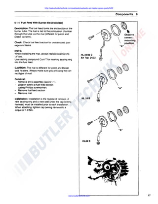 http://sales.butlertechnik.com/webasto/webasto-air-heater-spare-parts/hl32

Components

6

6.1.4 Fuel Feed With Burner Mat (Vaporizer)
Description: The fuel feed forms the end section of the
burner tube. The fuel is fed to the combustion chamber
through the tube via the mat (different for petrol and
Diesel variants).

correct
mounting
position

Check: Check fuel feed section for unobstructed passage and leaks.
NOTE:
When replacing the mat, always replace sealing ring
"A" too.
Use sealing compound Curi! T for inserting sealing ring
into the fuel feed.

"A"

HL 24/32 D
Air Top 24/32

@

CAUTION: The mat is different for petrol and Diesel
type heaters. Always make sure you are using the correct type of mat!
Removal:
- Remove drive assembly (see 6: 1.1 ).
- Loosen screw at fuel feed section
(using Phillips screwdriver)
- Remove fuel feed section
- Remove mat
Installation: Installation is the reverse of removal. A
new sealing ring and a new seal under the cap (wiring
harness) must be installed prior to each installation.
When attaching, tighten cap (wiring harness) to a
torque of 1.0 Nm.

HL248

~~
~
"')

:
"')


"A"

HL328

www.butlertechnik.com

17

 