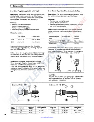 6

Components

http://sales.butlertechnik.com/webasto/webasto-air-heater-spare-parts/hl32

6.1.5 Glow Plug (Not Applicable to Air Top!)

6.1.6 Pencil-Tape Glow Plug (Unique to Air Top)

Description: The filament of the glow plug serves to ignite the fuel/air mixture upon start-up of the heater.
Glow plug series resistors can be used to reduce the
temperature at the filament (see section 6.4).

Description: The pencil-type glow plug serves to ignite
the fuel/air mixture upon start-up of the heater.
Removal:
- Remove cap (wiring harness)
(using Phillips screwdriver)
- Remove screw (using Phillips screwdriver) and pull
out pencil-type glow plug

Removal:
- Remove cap (wiring harness)
(using Phillips screwdriver)
- Remove seal from plug pins
- Unscrew glow plug (socket wrench size 19).

Check: When testing the pencil-type glow plug with a
digital multimeter, the following values should be obtained:

Check: Current draw
Test voltage
12 v
24

v

v
24 ± 0,2 v
12 ± 0,2

Pencil-type glow
plug

: Current draw
· max. 22 amps

i 12 volts (red)

24 volts
(green)

I

Resistance at 24°C: 0.29 ... 0.34 ohms 1.2 ... 1.4 ohms

max. 15 amps

Test current
Any coked residues on the glow plug should be
removed by glowing and careful cleaning. Replace
glow plug, if necessary.

! <5mA

<5mA

Installation: Installation is the reverse of removal. A new
seal must be installed under the cap (wiring harness)
prior to each installation. When attaching the cap (wiring
harness), it must be tightened to a torque of 1.0 Nm.

Note: A coked glow plug may be an indication of irregular combustion. In this case, the C02-setting and combustion values (see section 6.1.3) must be checked.

Installation: Installation is the reverse of removal.
When screwing in the glow plugs a torque of 28 Nm is
to be used. Coat threads using Copaslip.
A new seal must be installed under the cap (wiring harness) prior to each installation. When attaching the cap
(wiring harness), it must be tightened to a torque of 1.0
Nm.

glow plug

pencil-type glow plug

CAUTION:
The glow plug or pencil-type glow plug is to be handled
with great care and to be removed from its packing
only just before installation.

Order no, 479 594 12V

I Max.
1voltage

Amperage

Tightening
torque

Dia. of wire

Filament length

I

(ii

@

I

@

ca. 20 mm

!

64,5± 1 mm

ca. 30 mm

I

64± 1 mm

Length of sleeve

<D

112

20

28Nm

ca. 7 mm

!

1,1 mm

!24

13,3

28Nm

ca. 3 mm

I

O.Bmm

18
www.butlertechnik.com

Overall length

 