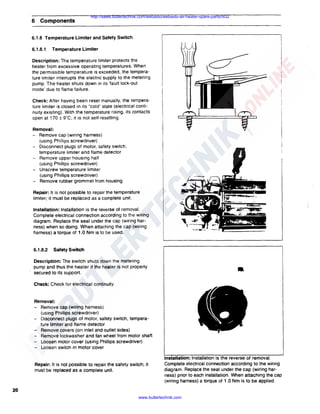 6 Components

http://sales.butlertechnik.com/webasto/webasto-air-heater-spare-parts/hl32

6.1.8 Temperature Limiter and Safety Switch
6.1.8.1

Temperature Limiter

Description: The temperature limiter protects the
heater from excessive operating temperatures. When
the permissible temperature is exceeded, the temperature limiter interrupts the electric supply to the metering
pump. The heater shuts down in its 'fault lock-out
mode' due to flame failure.
Check: After having been reset manually, the temperature limiter is closed in its "cold" state (electrical continuity existing). With the temperature rising, its contacts
open at 170 ± 9"C; it is not self-resetting.
Removal:
- Remove cap (wiring harness)
(using Phillips screwdriver)
Disconnect plugs of motor. safety switch,
temperature limiter and flame detector
Remove upper housing half
(using Phillips screwdriver)
Unscrew temperature limiter
(using Phillips screwdriver)
Remove rubber grommet from housing
Repair: It is not possible to repair the temperature
limiter; it must be replaced as a complete unit.
Installation: Installation is the reverse of removal.
Complete electrical connection according to the wiring
diagram. Replace the seal under the cap (wiring harness) when so doing. When attaching the cap (wiring
harness) a torque of 1.0 Nm is to be used.

6.1.8.2

Safety Switch

Description: The switch shuts down the metering
pump and thus the heater if the heater is not properly
secured to its support.

•

Check: Check for electrical continuity.

Removal:
- Remove cap (wiring harness)
(using Phillips screwdriver)
- Disconnect plugs of motor, safety switch, temperature limiter and flame detector
- Remove covers (on inlet and outlet sides)
- Remove lockwasher and fan wheel from motor shaft
- Loosen motor cover (using Phillips screwdriver)
- Loosen switch in motor cover

Repair: It is not possible to repair the safety switch; it
must be replaced as a complete unit.

Installation: Installation is the reverse of removal.
Complete electrical connection according to the wiring
diagram. Replace the seal under the cap (wiring harness) prior to each installation. When attaching the cap
(wiring harness) a torque of 1.0 Nm is to be applied.

20
www.butlertechnik.com

 