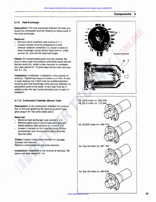 http://sales.butlertechnik.com/webasto/webasto-air-heater-spare-parts/hl32

Components
6.1.9

6

Heat Exchanger

Description: The heat exchange between the heat produced by combustion and the heating air takes place in
the heat exchanger.
Removal:
- Remove drive assembly (see section 6.1.1)
- Loosen screws securing temperature limiter;
remove radiation protection ( 1); loosen screws on
heat exchanger (using socket head wrench, width
across: 8), and remove heat exchanger.

' loosen screws

Check: All contaminated parts must be cleaned. Be
sure to also clean the exhaust connection piece and deflection point (A). Install a new mat prior to reinstallation (see section 6.1.4) and clean burner tube (see section 6. 1.10).

A

1

Installation: Installation: Installation is the reverse of
removal. Tightening torque of screws is 4.5 Nm. A new
0-type sealing ring 118x2 must be installed between
housing and heat exchanger (only genuine Webasto replacement parts to be used). A new seal must be installed under the cap (wiring harness) prior to each installation.

HL 24 B order no. 203 23A
HL 24 D order no. 112 546

6.1.10 Combustion Chamber (Burner Tube)
Description: In the combustion chamber the combustion of the fuel ignited by the glow plug (pencil-type
glow plug in Air Top units) takes place.
Removal:
- Remove heat exchanger (see section 6.1.1)
- Remove glow plug or pencil-type glow plug and
flame detector (see sections 6.1 .5 and 6.1.6)
- Loosen 4 screws on the housing (using Phillips
screwdriver) and remove combustion chamber
(burner tube)
Check: Inspect combustion chamber tor damage
(cracks) and security.
Remove contaminations and coke deposits.

Air Top 24 order no. 267 14A
'ii

Installation: Installation is the reverse of removal. Replace mat (see section 6.1.4).

Air Top 32 order no. 264 53A
'ii

www.butlertechnik.com

21

 