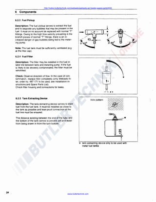 http://sales.butlertechnik.com/webasto/webasto-air-heater-spare-parts/hl32

6

Components

6.2.3 Fuel Pickup
Description: The fuel pickup serves to extract the fuel
and to separate any bubbles that may be present in the
fuel. It must on no account be replaced with normal "T"
fittings. Owing to the high flow velocity prevailing in the
branch pieces of normal ''T" fittings, there is an in·
creased danger of gas bubbles being fed to the meter·
ing pump.
Note: The fuel tank must be sufficiently ventilated (e .g.
at the filler cap).

it

tl5

1·-·~

6.2.4 Fuel Filter
Description: The filter may be installed in the fuel intake line between tank and metering pump. If the fuel
is likely to be severely contaminated. the filter must be
retrofitted.
Check: Observe direction of flow. In the case of contamination, replace filter completely (only Webasto filter. order no. 487 171 to be used. see Installation Instructions and Spare Parts List) .
Check filter housing and connections for leaks.
fJ 5

6.2.5 Tank Extracting Device

hole psttern

Description: The tank extracting device serves to draw
fuel from the fuel tank . It must be installed as close to
the tank as possible and leak-proof connection of the
fuel line must be ensured .

*

The distance existing between the end of the tube and
the bottom of the tank serves to prevent dirt and water
from being drawn in from the tank bottom.

*

24

t
tank extracting device only to be used with
metal fuel tanks

www.butlertechnik.com

 
