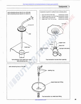 http://sales.butlertechnik.com/webasto/webasto-air-heater-spare-parts/hl32

Components 6

Components required for building the tank extracting device:

tank extracting device Da 5.5 mm 353 205
tank extracting device Da 8.0 mm 353 213

1

banjo bolt M14x15 DIN 7623

1

ring-type tube piece -t4x15 DIN 7642commercially available

commercially available

2

copper sealing rings DIN 7601

commercially available

t

copper tube 8 mm; 30 mm tong

commercially available

fuel tank

seal

~

copper tube

metal tank

copper sealing
rings

ring-type tube piece

"25 mm
fuel extraction from metal tank using
tank extracting tube

Fuel extraction via tank drain opening

tank extracting device 259 08A
sealing ring

sheet metal tank fitting

@
~

Fuel extraction via metal tank fitting

www.butlertechnik.com

25

 