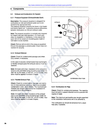 http://sales.butlertechnik.com/webasto/webasto-air-heater-spare-parts/hl32

6 Components
6.3

Exhaust and Com}lustion Air System

6.3.1 Pressure Equalizer (Exhaust/Intake Duct)
Description: The pressure equalizer is designed for
combustion air inlet and exhaust outlet and is connected to the appropriate lines.
The pressure equalizer prevents the flame in the heater
from being "blown out". It prevents pressure differences
between combustion air inlet and exhaust outlet.
Note: The pressure equalizer is normally only required
for heaters with part load operation. For boats and
ships its installation is mandatory. In the area of the
outer skin of the vessel an insulating plate made of
V2A steel is to be inserted.

exhaust

intake pipe

Check: Remove dirt on and in the pressure equalizer.
Ensure that passage is unobstructed. Check hose connections for security.

6.3.2 Exhaust Silencer
Check: Check for unobstructed passage and check
C02-content, if necessary.
In the case of severely contaminated heat exchangers
or flexible exhaust pipes the exhaust silencer must be
replaced.

)

Note: On boats and ships. insulation of the exhaust silencer is only permitted using insulating tape (order no.
428 132, by the meter. or 443 247, on 25 m-rolls). Insulation must be applied in at least 3 layers.
condensate drain hole

6.3.3 Flexible Exhaust Pipe
Check: Check for contamination. damage and restriction of cross-sectional area (e.g. due to accumulated
condensation water. sharp bends). The maximum permissible pipe lengths specified in the Installation Instructions are to be adhered to.
Note: On boats and ships, insulation of the exhaust
pipe is only permitted using insulating tape (order no.
428 132, by the meter, or 443 247, on 25 m-rolls). Insulation must be applied in at least 3 layers.

6.3.4 Combustion Air Pipe
Check: Check for unobstructed passage. The opening
must not point in upward direction so as to prevent the
ingress of water.
Note: The maximum permissible pipe lengths specified
in the Installation Instructions are to be adhered to.
The combustion air should be extracted from a dustfree area, if possible.

26

www.butlertechnik.com

 