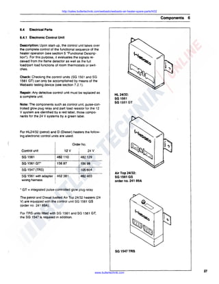 http://sales.butlertechnik.com/webasto/webasto-air-heater-spare-parts/hl32

Components
6.4

6

Electrical Parts

6.4.1 Electronic Control Unit
Description: Upon start-up, the control unit takes over
the complete control of the functional sequence of the
heater operation (see section 5 "Functional Description"). For this purpose, it evaluates the signals received from the flame detector as well as the full
load/part load functions of room thermostats or switches.
Check: Checking the control units (SG 1561 and SG
1561 GT) can only be accomplished by means of the
Webasto testing device (see section 7.2.1 ).
Repair: Any defective control unit must be replaced as
a complete unit.
Note: The components such as control unit, pulse-controlled glow plug relay and part load resistor for the 12
V system are identified by a red ·label, those components for the 24 V systems by a green label.

HL 24/32:
SG 1561
SG 1561 GT

For HL24/32 (petrol) and D (Diesel) heaters the following electronic control units are used:
Order No.
Control unit

12V

I

24V

SG 1561

482 110

482129

SG 1561 GT*

15697

156 98

SG 1547 (TRS)
SG 1561 with adapter 1462 381
wiring harness
• GT

105 604

Air Top 24/32:
SG 1561 GS
order no. 241 89A

i 462403

= integrated pulse-controlled glow plug relay

The petrol and Diesel fuelled Air Top 24/32 heaters (24
V) are equipped with the control unit SG 1561 GS
(order no. 241 89A).
For TAS units fitted with SG 1561 and SG 1561 GT,
the SG 1547 is required in addition.

SG 1547TRS

www.butlertechnik.com

27

 