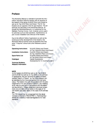 http://sales.butlertechnik.com/webasto/webasto-air-heater-spare-parts/hl32

Preface
This Workshop Manual is intended to provide the information required to become familiar with all versions of
the heaters of the series HL24/32 Petrol and Diesel as
well as Air Top 24/32 Petrol and Diesel. The Air Top
Heaters are an upgrade of the HL type heaters. The differences are described in this Workshop Manual. Although this Workshop Manual is no substitute for the
Webasto Training Course. it will. however, prove useful
for activities such as initial operation. maintenance. repair or even installation and removal of the heaters.
Due to the different fields of application as well as the
continuous further development of the heaters, this
Workshop Manual cannot cover all problems that may
arise. If required. consult also other Webasto publications.
Operating Instructions
Installation Instructions
Spare Parts List
Catalogue

HL24/32 (Petrol and Diesel)
Air Top 18/24/32 (Petrol and Diesel)
HL24/32 (Petrol and Diesel)
Air Top 18/24/32 (Petrol and Diesel)
HL24/32 (Petrol and Diesel)
Air Top 24/32 (Petrol and Diesel)
Heater Accessories
Accessories for Air Ducting Systems

Technical Bulletins
Webasto Information

NOTE
As the heaters HL24/32 B as well as Air Top 24/32 B
and HL24/32 D as well as Air Top 24/32 D are identical
in appearance, they are identified by adhesive labels
marked "Petrol" or "Diesel". Air Top 24/32 heaters can
be identified by their housings painted in a matt gray
colour. The heaters may only be operated with the prescribed fuel (in the case of Diesel versions. also heating
oil EL may be used) and in compliance with the electrical requirements. Voltage-dependent electrical components are provided with red labels in the case of 12volt heaters and green labels in the case of 24-volt heaters.
The TRS version can be recognized from the decal
"product comforms to TRGVSfrRS" (= Technical Guidelines for hazardous materials/regulations for road
transport)

www.butlertechnik.com

1

 