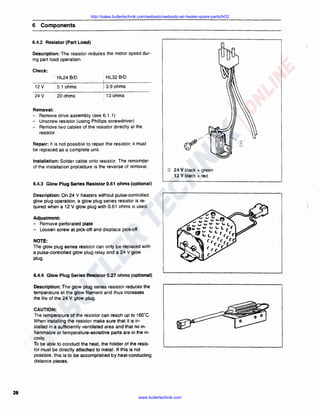 http://sales.butlertechnik.com/webasto/webasto-air-heater-spare-parts/hl32

6 Components
6.4.2 Resistor (Part Load)
Description: The resistor reduces the motor speed during part load operation.
Check:
• HL24 B/D

· HL32 B/D

12 v

. 5.1 ohms

13.9 ohms

v

20ohms

; 13 ohms

24

Removal:
- Remove drive assembly (see 6.1 .1)
- Unscrew resistor (using Phillips screwdriver)
- Remove two cables of the resistor directly at the
resistor
Repair: It is not possible to repair the resistor; it must
be replaced as a complete unit.
Installation: Solder cable onto resistor. The remainder
of the installation procedure is the reverse of removal.

G)

24 V black + green
12 V black+ red

6.4.3 Glow Plug Series Resistor 0.61 ohms (optional)
Description: On 24 V heaters without pulse-controlled
glow plug operation, a glow plug series resistor is required when a 12 V glow plug with 0.61 ohms is used.
Adjustment:
- Remove perforated plate
- Loosen screw at pick-off and displace pick-off
NOTE:
The glow plug series resistor can only be replaced with
a pulse-controlled glow plug relay and a 24 V glow
plug.

6.4.4 Glow Plug Series Resistor 0.27 ohms (optional)
Description: The glow plug series resistor reduces the
temperature at the glow filament and thus increases
the life of the 24 V glow plug.
CAUTION:
The temperature of the resistor can reach up to 160"C.
When installing the resistor make sure that it is installed in a sufficiently ventilated area and that no inflammable or temperature-sensitive parts are in the vicinity.
To be able to conduct the heat, the holder of the resistor must be directly attached to metal. If this is not
possible, this is to be accomplished by heat-conducting
distance pieces.

28

www.butlertechnik.com

 