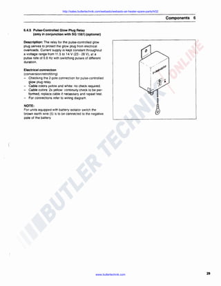 http://sales.butlertechnik.com/webasto/webasto-air-heater-spare-parts/hl32

Components

6

6.4.5 Pulse-Controlled Glow Plug Relay
(only in conjunction with SG 1561) (optional)
Description: The relay for the pulse-controlled glow
plug serves to protect the glow plug from electrical
overloads. Current supply is kept constant throughout
a voltage range from 11 .5 to 14 V (23 - 28 V), at a
pulse rate of 0.8 Hz with switching pulses of different
duration .
Electrical connection
(conversion/retrofitting)
- Checking the 2-pole connection for pulse-controlled
glow plug relay.
- Cable colors yellow and white: no check required .
- Cable colors: 2x yellow : continuity check to be performed, replace cable if necessary and repeat test.
- For connections refer to wiring diagram.

,,/
· 'V/

.,astO

: v·'f8
!

NOTE:
For units equipped with battery isolator switch the
brown earth wire (5) is to be connected to the negative
pole of the battery.

www.butlertechnik.com

29

 