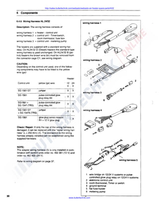 http://sales.butlertechnik.com/webasto/webasto-air-heater-spare-parts/hl32

6 Components
6.4.6 Wiring Harness HL 24/32

wiring harness 1

Description: The wiring harness consists of
wiring harness 1 = heater - control unit
wiring harness 2 = control unit - Timer/switch,
room thermostat, fuse box
wiring harness 3 = control unit - metering pump
The heaters are supplied with a standard wiring harness. On HL24/32 D (Diesel) heaters the standard-type
wiring harness is used unchanged. On HL24/32 B (petrol) heaters the brown wire (br) must be removed from
the connector cage C1. see wiring diagram.

wiring harness 2

CAUTION:
Depending on the control unit used, one of the following components may have to be fitted to the yellow
wire (ge)I
Heater
Control unit

· yellow (ge) wire

12! 24

v
xj x

5

V:
SG 1561 GT

, jumper

SG 1561

• pulse-controlled glow
. plug relay A4

SG1561 +
SG 1547 (TRS)

I pulse-controlled glow
', plug relay A4

i jumper
SG 1561 GT
+ SG 15476 {TRS) j

SG 1561

! glow plug series resistor
! A1 + 12 V glow plug

i

~~

wlrlnghamess3

XI x
6

x

x

x

x

wiring harness 4

x

Check I Repair: If only the cap of the wiring harness is
damaged, it can be replaced with the "repair wiring harness" (L = 250 mm) (4). The connection to the wiring
harness already installed can be established using the
supplied hardware.

~~

A9
2~~~

NOTE:
The adapter wiring harness (5) is only installed in combination with control units order no. 462 381 { 12 V) and
order no. 462 403 (24 V).
Refer to wiring diagram on page 37.

2~~

/~.,..,,,
~" / -

2
3
4
5
6

30

~~

2

2~

'--..
wiring harness 5

wire bridge on 12/24 V systems or pulsecontrolled glow plug relay on 12/24 V systems
elektronic control unit
room thermostat, Timer or switch
ground terminal
flat fuse holder
metering pump

www.butlertechnik.com

 