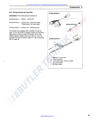 http://sales.butlertechnik.com/webasto/webasto-air-heater-spare-parts/hl32

Components 6
6.4.7 Wiring Harness Air Top 24/32

wiring harness 1

Description: The wiring harness consists of

.

wiring harness 1 = heater - control unit

/

wiring harness 2 =control unit - room thermostat,
nmer/switch, flat fuse holder

~/

·- .- --·wiring

~1

.~

wiring harness 3 = control unit - metering pump
The heaters are supplied with a standard wiring harness. On Air Top 24/32 D (Diesel) heaters the standardtype wiring harness is used unchanged. On Air Top
24/32 B (petrol) heaters the brown wire (br) must be
removed from the connector cage C14, see wiring diagram on page 42.

harney

wiring harness 2

1
2
3
4
5

elektronic control unit
metering pump
room thermostat, Timer or switch
ground terminal
flat fuse holder

www.butlertechnik.com

31

 