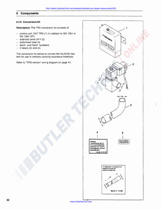 http://sales.butlertechnik.com/webasto/webasto-air-heater-spare-parts/hl32

6 Components
6.4.8 Conversion Kit
Description: The TRS conversion kit consists of
-

control unit 1547 TRS (1) (in addition to SG 1561 or
SG 1561 GT)
solenoid valve 24 V (2)
preformed tube (3)
electr. and mech . hardware
2 labels (4) and (5) .

The conversion kit serves to convert the HL24/32 heaters for use in vehicles carrying hazardous materials.
Refer to "TRS-version" wiring diagram on page 41.

4

5

I
PIOOJk!I

Achtung'
Fremdhtllung di~ on

F UI~ una Enl-stoien
oo- bol Fu~ un<I EntIHM1rgangen ntdt1 eingeschaHel 1em.
2611 22e EZ

~17~

Fu1 MllQn..,..nltt m11 AA~'-'B • 22

lmgliblUI b• E,..,. 1991
•9fllrt>ar t.a 30.09. t997

Bestell Nr. 11 S 898

32

www.butlertechnik.com

eriaprw;..

TRGGVSITRS

 