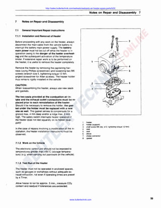 http://sales.butlertechnik.com/webasto/webasto-air-heater-spare-parts/hl32

Notes on Repair and Disassembly 7
7

Notes on Repair and Disassembly

7.1

General Important Repair Instructions

7.1.1 Installation and Removal of Heater
Before proceeding with any work on the heater. always
disconnect the main cable from the vehicle battery to
interrupt the battery main power supply. The battery
main power must not be cut off while the heater is in
operation owing to the danger of the heater overheating and the subsequent activation of the temperature
limiter. If extensive repair work is to be performed on
the heater, it is useful to remove the heater completely.

1

Remove the heater by removing the cap/wiring harness (using Phillips screwdriver) and loosening two M6
screws (wrench size 5, tightening torque 12 Nm,
angled screwdriver for Allen screws). The heater holder
thus remains rigidly installed in the vehicle.

2

CAUTION:
When reassembling the heater, always use new seals
and gaskets.

(,

The two seals provided at the combustion air intake and the exhaust outlet connections must be replaced prior to each reinstallation of the heater.
Should it be necessary to remove the holder, the gasket under the holder must be replaced with a new
one as well. This gasket serves to compensate for a
groove max. 4 mm deep and/or a ridge max. 3 mm
high. The safety switch interrupts heater operation if
the heater does not rest squarely on its holder (support)!
In the case of repairs involving a modification of the installation, the heater installation instructions must be
observed.

7

2
3
4
5
6
7
8

heater
holder (support)
shaft screw M6 (qty. of 2. lightening torque 12 Nm)
seal
seal
elbow
intake connector
gasket

7.1.2 Work on the Vehicle
The electronic control unit should not be exposed to
temperatures greater than +85"C (storage temperature) (e.g. when carrying out paintwork on the vehicle).

7 .1.3 Test Run of the Heater
The heater must not be operated in enclosed spaces,
such as garages or workshops without adequate exhaust extraction, not even if operating times are preset
by a Timer.
Allow heater to run for approx. 5 min., measure C02
content and readjust if tolerances are exceeded.

www.butlertechnik.com

33

 