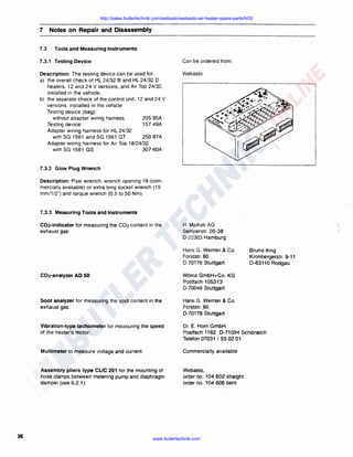 http://sales.butlertechnik.com/webasto/webasto-air-heater-spare-parts/hl32

7
7.3

Notes on Repair and Disassembly
Tools and Measuring Instruments

7.3.1 Testing Device

Can be ordered from :

Description: The testing device can be used for:
a) the overall check of HL 24/32 8 and HL 24/32 D
heaters. 12 and 24 V versions, and Air Top 24/32.
installed in the vehicle,
b) the separate check of the control unit. 12 and 24 V
versions. installed in the vehicle
Testing device (bag) :
205 95A
without adapter wiring harness
157 49A
Testing device:
Adapter wiring harness for HL 24/32
250 97A
with SG 1561 and SG 1561 GT
Adapter wiring harness for Air Top 18/24/32
with SG 1561 GS
307 60A

Webasto

7.3.2 Glow Plug Wrench
Description: Pipe wrench, wrench opening 19 (commercially available) or extra long socket wrench ( 19
mm/1/2") and torque wrench (0.5 to 50 Nm) .

7.3.3 Measuring Tools and Instruments
C02·indicator for measuring the C02 content in the
exhaust gas:

H. Maihak AG
Semperstr. 26-38
D-22303 Hamburg
Hans G. Werner & Co.
Forststr. 60
D-70176 Stuttgart



Bruno Ihrig
Kronbergerstr. 9-11
D-63110 Aodgau

C02-analyzer AD 50

Soot analyzer for measuring the soot content in the
exhaust gas:

Hans G. Werner & Co.
Forststr. 60
D· 70176 Stuttgart

Vibration-type tachometer for measuring the speed
of the heater's motor:

Dr. E. Horn GmbH
Postfach 1162 D-71094 SchOnaich
Telefon 07031 I 55 02 01

Multimeter to measure voltage and current:

Commercially available

Assembly pliers type CLIC 201 for the mounting of
hose clamps between metering pump and diaphragm
damper (see 6.2.1 ):

36

Woma GmbH+Co. KG
Postfach 105313
0-70046 Stuttgart

Webasto,
order no. 104 602 straight
order no. 104 606 bent

www.butlertechnik.com

 