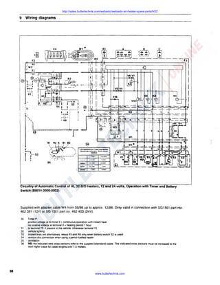 http://sales.butlertechnik.com/webasto/webasto-air-heater-spare-parts/hl32

9

Wiring diagrams

w1*

X4

I

A

B

c

16A

I W2
1I F1

K1

m +·'58
LJ r-----1
. .: i
@

X4

I.

.-o~.O-. :
(i

""'
"'

I

r~~J
~

:
I

l

II

II

'

~=======-========~~rr@

.IL

-

l.91~· C-CIOMMCtlaN
Secl-dMC~ S.UO'llO.cavi

56

Circuitry of Automatic Control of HL 32 BID Heaters, 12 and 24 volts, Operation with Timer and Battery
Switch (88014-3000-0003)

Supplied with adapter cable W4 from 08/86 up to approx. 12/86. Only valid in connection with SG1561 part nbr.
462 381 (12V) or SG 1561 part no. 462 403 (24V).
30

31
32
33
34
35
36

38

TimerP:
positive voltage at terminal 9 continuous operation with instant heat
no positive voltage at terminal 9 = heating period 1 hour
to terminal 75. if present in the vehicle. otherwise terminal 15
vehicle lighting
broken lines are alternatives. relays KS and K6 only when battery switch S2 is used
remove this connection when using a petrol-fuelled heater
ventilation
NB: the indicated wire cross sections refer to the supplied (standard) cable. The indicated cross sections must be increased to the
next higher value for cable lengths over 7.5 meters.

=

www.butlertechnik.com

 