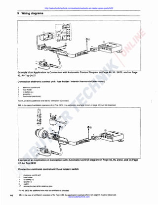 http://sales.butlertechnik.com/webasto/webasto-air-heater-spare-parts/hl32

9 Wiring diagrams

.,~<D

F2

~

..

~,,

0
Example of an Application in Connection with Automatic Control Diagram on Page 40, HL 24/32, and on Page
42, Air Top 24/32
Connection elektronic control unit I fuse holder I interior thermostat (electronic)
1

2
3
4
7

elektronic control unit
fuse holder
to battery(+)
ground(-)
thermostat (electronic)

For HL 24/32 the additional wire rVbl tor ventilation is provided.


/

NB: In the case of ventilation operation of Air Top 24/32. the application example shown on page 45 must be observed.

Example of an Application in Connection with Automatic Control Diagram on Page 40, HL 24/32, and on Page
42, Air Top 24/32
Connection elektronic control unit I fuse holder I switch
1
2
3
4
6
17

elektronic control unit
fuse holder
to battery(+)
ground(-)
switch
remove the two white retaining pins

For Hl 24/32 the additional wire rVbl for ventilation is provided.

44

NB: In the case of ventilation operation of Air Top 24/32, the application example shown on page 45 must be observed.

www.butlertechnik.com

 