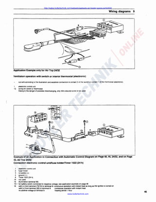 http://sales.butlertechnik.com/webasto/webasto-air-heater-spare-parts/hl32

Wiring diagrams 9

Application Example only for Air Top 24/32
Ventilation operation with switch or interior thermostat (electronic)
cut wire according lo the illustration and establish connection to contact 3 of the switch or contact 1 of the thermostat (electronic).
1
13

elektronic control uni!
wiring for switch or thermostat
Owing to the danger of possible interchanging, only rt/bl coloured wires to be used.

fl~®

~

FZ

..

~,,

0
Example of an Application in Connection with Automatic Control Diagram on Page 40, HL 24/32, and on Page
42, Air Top 24/32
Connection electronic control unit/fuse holder!Timer 1522 (24 h)
1
2
3
4
8
14
15
15.1
16

elek1ronic control unil
fuse holder
to battery(+)
ground H
Timer 1522 (24 h)
not used
illumination (terminal 58)
for battery switch connected to negative voltage, see application example on page 48
with(+) from terminal (75/15) to terminal 9: continuous operation with instant heat as long as the ignition is turned on
with(+) from terminal (30) to terminal 9:
continuous operation with instant heat
heating period 1 hour
no positive voltage at terminal 9:

www.butlertechnik.com

45

 