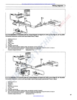 http://sales.butlertechnik.com/webasto/webasto-air-heater-spare-parts/hl32

Wiring diagrams 9

Ex. of an Application in Connection with Aut. Control Diagram on Page 40, HL 24fJ2, and on Page 42, Air Top 24fJ2
Connection electronic control unit/ fuse holderfTimer (7 days)
1
2
3
4
9
14
15
15.1
16

elektronic control unit
fuse holder
to battery(+)
ground(-)
Timer (7 days)
not used
illumination (terminal 58)
for battery switch connected to negative voltage, see application example on page 48
with(+) from terminal (75/15) to terminal 9: continuous operation with instant heat as long as the ignition is turned on
with(+) from terminal (30) to terminal 9:
continuous operation with instant heat
no positive voltage at terminal 9:
heating period 1 hour

Ex. of an Application in Connection with Aut. Control Diagram on Page 40, HL 24fJ2, and on Page 42, Air Top 24fJ2
Connection electronic control unit/ fuse holder/ interior thermostat (mechanical)/ Timer (7 days)
1
2
3
4
5
9
'4
15
15.1
16

elektronic control unit
fuse holder
to battery (+)
ground(-)
thermostat (mechanical)
Timer (7 days)
not used
illumination (terminal 58)
for battery switch connected to negative voltage, see application example on page 48
with (+) from terminal (75/15) to terminal 9: continuous operation with instant heat as long as the ignition is turned on
with(+) from terminal (30) to terminal 9:
continuous operation with instant heat
no positive voltage at terminal 9:
heating period 1 hour

www.butlertechnik.com

47

 