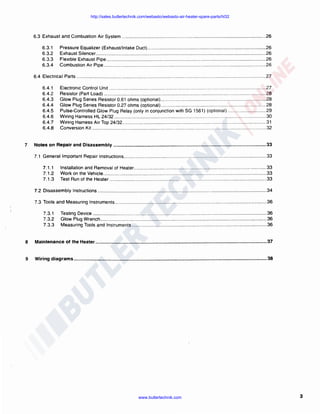 http://sales.butlertechnik.com/webasto/webasto-air-heater-spare-parts/hl32

6.3 Exhaust and Combustion Air System ... ............ ............... ... ...... .......... ...... ..... ...... .... ........ .. ... ..... .. ......... ...... ... ... 26
6.3.1
6.3.2
6.3.3
6.3.4

Pressure Equalizer (Exhaust/Intake Duct) .......... .............................. .... .... ........... ... .. ... ..... .... ............... 26
Exhaust Silencer ........ ................................. ........... .. ... .... .. ...... ............ ... ........ ...... ..... .... .. ...................... 26
Flexible Exhaust Pipe ... ....... ......... .... ... .... .. .... .... .. ... .... ..... ........... ....... .......... .... ............. ... ... .................. 26
Combustion Air Pipe .. ................................... ... ... .. ... .. ....... .......... ....... ........ .............. .. ..... ...................... 26

6.4 Electrical Parts .. ...... .... .... ... .... ... ... ...................... ... ... ... ... ......... ........... ......... ............. ............. .. .. ... ... ..... ........ .... . 27
6.4.1
6.4.2
6.4.3
6.4.4
6.4.5
6.4.6
6.4. 7
6.4.8

7

Electronic Control Unit .... ..... .......... .... ......... ... ..... ... .... ... .......... .. ... ... .... ..... ... .......... .......... ...... ... .. ... ..... .. 27
Resistor (Part Load) .. ... ..... .... .... .. ............ .. ...... ........... .... .... .. ..... ..... ..... ... ..... ............ .. .... ... ...... ............ .. 28
Glow Plug Series Resistor 0.61 ohms (optional) ... .. .............. ......... .... ................ ... ... ......... .... ..... .. .. .... . 28
Glow Plug Series Resistor 0.27 ohms (optional) ... .... ........ ...... ... ... ... .... ........... ... ... .................... ..... .. ... 28
Pulse-Controlled Glow Plug Relay (only in conjunction with SG 1561) (optional) .. .... ..... ... ... .. ..... ..... 29
Wiring Harness HL 24/32 .... ........... ......... .. ....... .. .... .......... ...... ........... ..... ... .... .... ....................... ......... ... 30
Wiring Harness Air Top 24/32 ........... .. ........ ........... ....... ...... ................... .. ....... ... ........ .. ... .... .. ................ 31
Conversion Kit .. .... ........ ............................. ...... .. ....... ... .... ..... ..... ......... ..... .. .... ...... .... ... ... .... ......... .......... 32

Notes on Repair and Disassembly ...................................................................................................................... 33
7.1 General Important Repair Instructions ...... .. ... ....... .. ..... ... ..... ....... ...... ......... .. ...... ....... ....... .... .. ..... ... ..... ......... ..... 33
7.1.1
7 .1.2
7 .1.3

Installation and Removal of Heater .... .... ....... .... ... .. ...................... ....... ... .. .... .... ........... ... ..... ..... .. .... ...... 33
Work on the Vehicle ..... ......... .. .. ...... ... .. .. .. .... ... ...... .. ... ....... .............. .. ........ ....... .......... ... .... ... .. ..... .... ...... 33
Test Run of the Heater ..... ..... ................ ................ ......... ........ ... .... ... ......... ...... ...... ..... .. ... .................. ... 33

7.2 Disassembly Instructions .. .... .. .. ................................... ... .......... .. ........................... ... ... ...... .... ........................... 34
7.3 Tools and Measuring lnstruments ...................... ..... ......... ..... ... ....................... .... ......... .. ..... .. ......... ... .... ............ 36
7 .3. 1
7 .3.2
7.3.3

Testing Device ... .. ... ............... .... ... .................. ........ .... ..... ........ .. ...... ..... .... .......... ..... ...... .. ..... .. .. ........... . 36
Glow Plug Wrench ... ...... ... ........ ............... ......... ....................... .. .... .. .. ..... .. ............... ......... ........ .... .. ..... . 36
Measuring Tools and lnstruments ............ ....... .... ... ......... ... .. ............. .. ................... .... ....... .... ....... ........ 36

8

Maintenance of the Heater ......................................................................................................•............................. 37

9

Wiring diagrams ................•.................................................................................................................................... 38

www.butlertechnik.com

3

 