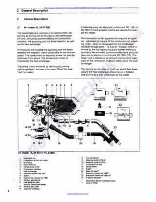 http://sales.butlertechnik.com/webasto/webasto-air-heater-spare-parts/hl32

2

General Description

2

General Description

2.1

Air Heater HL 24/32 BID

The heater basically consists of an electric motor (2)
serving as driving unit for the hot air and combustion
air fans, a housing accommodating the combustion
chamber, the glow plug and the flame detector, as well
as the heat exchanger.
At the top of the housing the glow plug and the flame
detector are installed ·easily accessible for service purposes. The combustion air adjusting screw can also be
accessed from above. The temperature limiter is
mounted to the heat exchanger.
The entire unit is enclosed by two housing halves ·
split lengthwise - and two end covers ("blue" for inlet,
"red" for outlet) .

2

1

J

4

5

6

A metering pump, an electronic control unit SG 1561 or
SG 1561 GT and a heater control are required to operate the heater.
The combustion air fan supplies the required air quantity · adjustable by means of the combustion air adjusting screw · which is introduced into the combustion
chamber through ports. The fuel/air "mixture" which is
formed by the fuel vaporizing at the burner matting is
ignited by the activated, pulse-controlled glow plug (applies only to electronic control unit SG 1561 GT). The
heater unit is started up at full load. Combustion takes
place in the combustion chamber fitted inside the heat
exchanger.
The heating air fan takes in "cold" air which then flows
around the heat exchanger where the air is heated,
and the hot air is then discharged at the outlet.

7

8

0

21
0

0

-

___ 1
~~c::-1
~

22

10
18

15

16

.. ~Hi

I

HL32

I

7

~

·;-=-- !~

HLU-~
15

16.1

19

Air Heater HL 24 B/D or HL 32 8/0
1
2
3
4
5
6
7
8
9
1O
11
12
13
14

Heating air fan
Combustion air fan with motor
Glowplug
Flame detector
Temperature limiter
Combustion chamber
Heat exchanger
Electronic control unit 1561
Switch
Digital Timer (except for TRS)
Exhaust gas silencer
Heat deflector plate
(only for Diesel-type heater)
Exhaust gas outlet
Vaporizer (matting)•

15
16
16.1
17
1B
19
20
21
22
23

Fuel connection
Metering pump for HL32
Metering pump for HL24
Combustion air inlet
Safety switch
Tube••
Solenoid valve••
Electronic control unit 154r•
Electronic control unit 1561 GT
Pressure equalizer
different for Benzin and Diesel types
(only for TRS)

6
www.butlertechnik.com

-

 