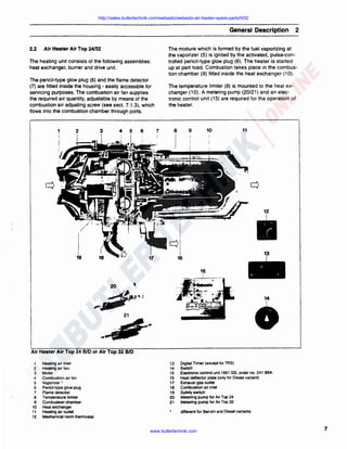 http://sales.butlertechnik.com/webasto/webasto-air-heater-spare-parts/hl32

General Description
2.2

Air Heater Air Top 24/32

The mixture which is formed by the fuel vaporizing at
the vaporizer (5) is ignited by the activated, pulse·controlled pencil-type glow plug (6). The heater is started
up at part load. Combustion takes place in the combustion chamber (9) fitted inside the heat exchanger (10) .

The heating unit consists of the following assemblies:
heat exchanger, burner and drive unit.
The pencil-type glow plug (6) and the flame detector
(7) are fitted inside the housing - easily accessible for
servicing purposes. The combustion air fan supplies
the required air quantity, adjustable by means of the
combustion air adjusting screw (see sect. 7 .1.3), which
flows into the combustion chamber through ports.

1

2

3

4

5

6

2

The temperature limiter (8) is mounted to the heat exchanger (10) . A metering pump (20/21) and an electronic control unit (15) are required for the operation of
the heater.

10

9

7

11

'

19
15
!

•

21

.i·
Air Heater Air Top 24 BID or Air Top 32 BID
1
2

3
4
5
6
7
8
9
10
11
12

Heating air inlet
Heating air Ian
Motor
Combustion air Ian
Vaporizer •
Pencil-type glow plug
Flame detector
Temperature limiter
Combustion chamber
Heatexchanger
Heating air outlet
Mechanical room thermostat

13
14
15
16
17
18
19
20
21

Digital Timer (exceptlor TRS)
Switch
Electronic control unit 1561 GS, order no. 241 89A
Heat deflector plate (only for Diesel variant)
Exhaust gas outlet
Combustion air inlet
Safety switch
Metering pump for Air Top 24
Metering pump for Air Top 32
different for Benzin and Diesel variants

www.butlertechnik.com

7

 