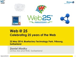 Date 22.05.2014
Web @ 25
Celebrating 25 years of the Web
22 May 2014, Bluefactory Technology Park, Fribourg,
Switzerland
Daniel Hladky
Ontos AG and W3C Switzerland
1
 