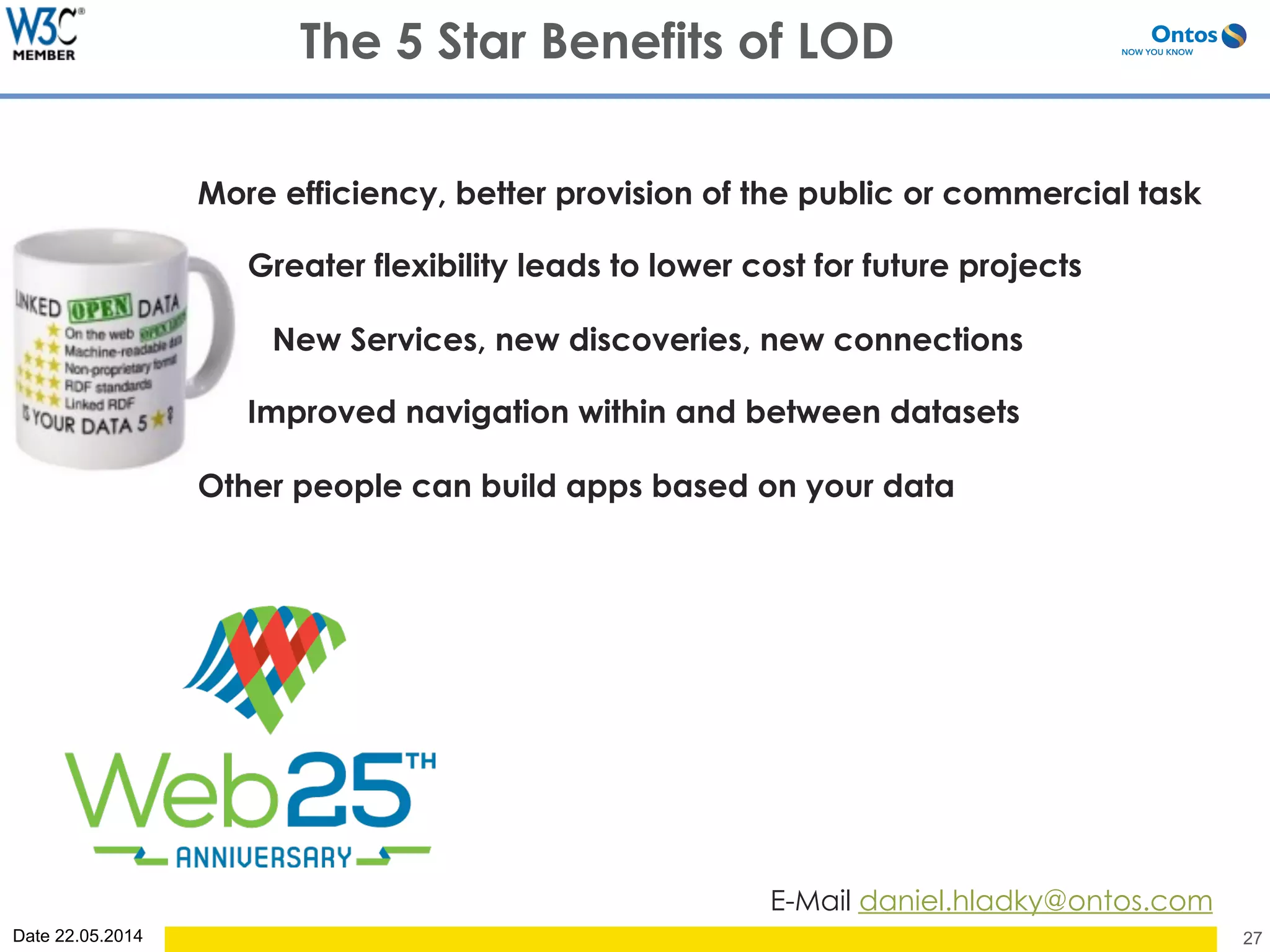 Date 22.05.2014 27
The 5 Star Benefits of LOD
E-Mail daniel.hladky@ontos.com
More efficiency, better provision of the public or commercial task
Greater flexibility leads to lower cost for future projects
New Services, new discoveries, new connections
Improved navigation within and between datasets
Other people can build apps based on your data
 