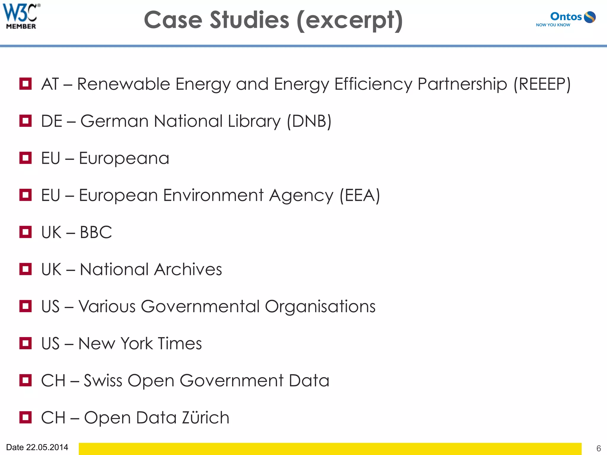 Date 22.05.2014
¤  AT – Renewable Energy and Energy Efficiency Partnership (REEEP)
¤  DE – German National Library (DNB)
¤  EU – Europeana
¤  EU – European Environment Agency (EEA)
¤  UK – BBC
¤  UK – National Archives
¤  US – Various Governmental Organisations
¤  US – New York Times
¤  CH – Swiss Open Government Data
¤  CH – Open Data Zürich
6
Case Studies (excerpt)
 