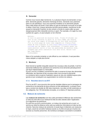 guida pratica alla promozione ONLINE. UN ESEMPIO nel settore turistico 1111
DemanderB.	
Comme nous l’avons déjà mentionné, il y a plusieurs façons de demander un bac-
klink: demande gratuite, demande d’échange de liens, demande avec paiement.
Dans ce cas spécifique, nous nous sommes focalisés sur la demande gratuite.
Dans cette phase de travail, il faut définir le type de demande à envoyer et le style
à utiliser. Avant tout, chaque demande doit être personnalisée, mentionner le site
auquel on demande l’insertion du lien entrant, et éviter le copier-coller qui peut
dangereusement être interprété comme un spam. Par exemple, s’il s’agit d’un club
cycliste de Lugano, on peut adopter un ton informel:
Bonjour,
je suis un passionné de mountain bike. J’aime m’informer sur
tout ce qui concerne ce sport et je suis tombé, par hasard,
sur votre site rempli d’informations et fort bien structuré.
J’ai vu votre page de liens très complète et l’envie m’est
venue de vous signaler le site http://www.ticino.ch/terradi-
ciclismo qui me semble très intéressant. L’insérer parmi vos
liens pourrait servir à tous les passionnés de mountain bike.
J’espère que cette indication vous sera utile. Encore tous
mes compliments.
Cordialement
Mais si l’on souhaite contacter un site officiel ou une institution, il vaut peut-être
mieux adopter un style plus formel.
MonitorerC.	
Etant donné la rapidité à laquelle naissent les nouveaux sites et portails, il est fon-
damental d’effectuer les opérations de recherche et de demande périodiquement
(de façon hebdomadaire ou mensuelle).
Encore une fois, le tableau susmentionné aide à conserver la trace des demandes
effectuées, les réponses et les nouveaux sites à qui envoyer la demande.
La constance dans ce genre d’opération assure au site une visibilité toujours plus
grande et par conséquent une augmentation du nombre de visiteurs.
4.1.4. Résultats dans le cas BiTi
Pour le cas BiTi, nous pouvons dire que les résultats obtenus par la campagne de
recherche et de demande de liens entrants ont été satisfaisants. La phase d’ana-
lyse a conduit à la récolte de 380 sites importants. Les sites ont été subdivisés en
dix catégories. Sur 153 demandes envoyées, on a obtenu 37 réponses positives.
4.2. Moteurs de recherche
Les moteurs de recherche sont des outils permettant d’effectuer des recherches
à l’aide de mots-clés et qui restituent la liste de sites classés selon l’application
d’un algorithme de pertinence.
Du point de vue de la communication, un moteur de recherche est un pont, un
service qui réduit la distance entre celui qui publie les informations et celui qui les
cherche. Sans les moteurs de recherche, la seule façon d’atteindre une ressource
en ligne, serait de connaître l’adresse exacte ou d’y être envoyé par d’autres res-
sources ou d’autres personnes. De nombreux sondages s’accordent à considérer
 