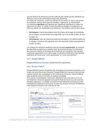 guida pratica alla promozione ONLINE. UN ESEMPIO nel settore turistico 1212
que les moteurs de recherche sont les outils les plus utilisés par les utilisateurs du
Web pour trouver des informations et des sites pertinents.
Un moteur de recherche, à partir du moment où l’on insère un mot ou une phrase
de recherche, restitue deux types de résultats: “organiques” et “sponsorisés”.
Les résultats organiques sont générés par l’algorithme spécifique du moteur de
recherche qui “pèse” un certain nombre de facteurs (Google en compte plus de
200) pour établir une classification de pertinence. Ces facteurs sont de deux types:
intrinsèques:•• c’est-à-dire présents dans le contenu de la page et contrôlables
par le créateur, comme le titre de la page Web, les mots qu’elle contient, la mise
en page, etc.
extrinsèques•• , issus de ressources externes à la page et non déterminables par
le créateur, comme le link popularity et le click popularity (indice de popularité et
nombre de clics)
Les moteurs de recherche restituent aussi les résultats sponsorisés, en montrant
les sites Web qui paient pour paraître parmi les premiers lorsque l’on recherche
des termes en relation au domaine de compétence de l’entreprise. Des résultats
organiques appraissent sur la même page, en général à droite et/ou dans la partie
supérieure de l’écran sous “Liens sponsorisés” ou “Liens commerciaux”.
4.2.1. Google AdWords
Google AdWords est l’outil pour acheter des liens sponsorisés.
4.2.2. De quoi s’agit-il?
Google AdWords permet de planifier des campagnes de promotion payantes sur le
moteur de recherche le plus fréquenté. Google AdWords n’est pas le seul outil per-
mettant d’activer des campagnes sur les moteurs de recherche; Yahoo Publisher
(http://publisher.yahoo.com) offre un système semblable.
Pour activer une campagne, l’annonceur sélectionne des mots-clés et si le mot
est recherché, l’annonce apparaît sur la partie droite de l’écran ou juste avant les
résultats organiques. Le modèle sur lequel se base AdWords est le pay-per-click:
l’exposition est gratuite et l’annonceur ne paye que lorsque l’annonce est effective-
ment cliquée et conduit à une visite de son site.
llustration 7: visualisation des résultats organiques et sponsorisés dans Google
 