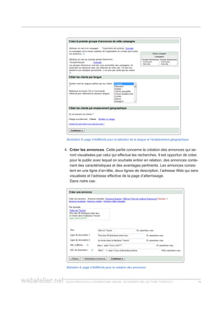 guida pratica alla promozione ONLINE. UN ESEMPIO nel settore turistico 1414
Illustration 8: page d’AdWords pour la sélection de la langue et l’emplacement géographique
4. Créer les annonces. Cette partie concerne la création des annonces qui se-
ront visualisées par celui qui effectue les recherches. Il est opportun de créer,
pour le public avec lequel on souhaite entrer en relation, des annonces conte-
nant des caractéristiques et des avantages pertinents. Les annonces consis-
tent en une ligne d’en-tête, deux lignes de description, l’adresse Web qui sera
visualisée et l’adresse effective de la page d’atterrissage.
	 Dans notre cas:
Illstration 9: page d’AdWords pour la création des annonces
 
