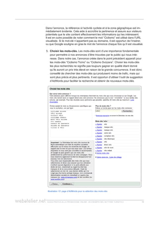 guida pratica alla promozione ONLINE. UN ESEMPIO nel settore turistico 1515
Dans l’annonce, la référence à l’activité cycliste et à la zone gégraphique est im-
médiatement évidente. Cela aide à accroître la pertinence et assure aux visiteurs
potentiels que le site contient effectivement les informations qui les intéressent.
Il est en outre possible de noter comment le mot “Ciclismo” est utilisé dans l’URL
visualisée. Si le mot-clé n’appartient pas au domaine, il est opportun de l’insérer,
vu que Google souligne en gras le mot de l’annonce chaque fois qu’il est visualisé.
5.	 Choisir les mots-clés. Les mots-clés sont d’une importance fondamentale
pour permettre à nos annonces d’être trouvées par le public qui nous inté-
resse. Dans notre cas, l’annonce créée dans le point précédent apparaît pour
les mots-clés “Ciclismo Ticino” ou “Ciclismo Svizzera”. Choisir les mots-clés
les plus recherchés ne signifie pas toujours gagner en qualité étant donné
qu’ils auront un prix très élevé en raison de la grande concurrence. Il est donc
conseillé de chercher des mots-clés qui produisent moins de trafic, mais qui
sont plus précis et plus pertinents. Il est opportun d’utiliser l’outil de suggestion
d’AdWords pour faciliter la recherche et obtenir de nouveaux mots-clés.
Illustration 10: page d’AdWords pour la sélection des mots-clés
 