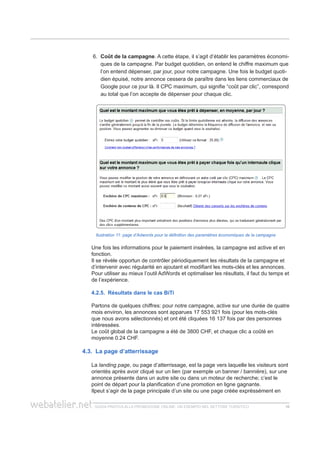 guida pratica alla promozione ONLINE. UN ESEMPIO nel settore turistico 1616
6.	 Coût de la campagne. A cette étape, il s’agit d’établir les paramètres économi-
ques de la campagne. Par budget quotidien, on entend le chiffre maximum que
l’on entend dépenser, par jour, pour notre campagne. Une fois le budget quoti-
dien épuisé, notre annonce cessera de paraître dans les liens commerciaux de
Google pour ce jour là. Il CPC maximum, qui signifie “coût par clic”, correspond
au total que l’on accepte de dépenser pour chaque clic.
llustration 11: page d’Adwords pour la définition des paramètres économiques de la campagne
Une fois les informations pour le paiement insérées, la campagne est active et en
fonction.
Il se révèle opportun de contrôler périodiquement les résultats de la campagne et
d’intervenir avec régularité en ajoutant et modifiant les mots-clés et les annonces.
Pour utiliser au mieux l’outil AdWords et optimaliser les résultats, il faut du temps et
de l’expérience.
4.2.5. Résultats dans le cas BiTi
Partons de quelques chiffres: pour notre campagne, active sur une durée de quatre
mois environ, les annonces sont apparues 17 553 921 fois (pour les mots-clés
que nous avons sélectionnés) et ont été cliquées 16 137 fois par des personnes
intéressées.
Le coût global de la campagne a été de 3800 CHF, et chaque clic a coûté en
moyenne 0.24 CHF.
4.3. La page d’atterrissage
La landing page, ou page d’atterrissage, est la page vers laquelle les visiteurs sont
orientés après avoir cliqué sur un lien (par exemple un banner / bannière), sur une
annonce présente dans un autre site ou dans un moteur de recherche; c’est le
point de départ pour la planification d’une promotion en ligne gagnante.
Ilpeut s’agir de la page principale d’un site ou une page créée expréssément en
 
