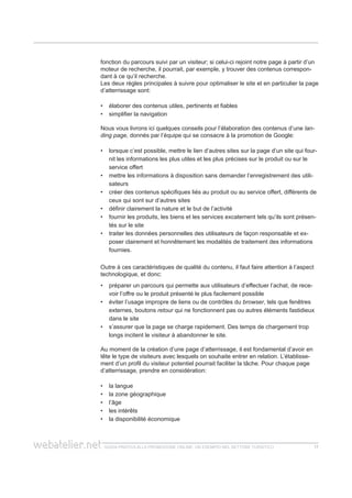 guida pratica alla promozione ONLINE. UN ESEMPIO nel settore turistico 1717
fonction du parcours suivi par un visiteur; si celui-ci rejoint notre page à partir d’un
moteur de recherche, il pourrait, par exemple, y trouver des contenus correspon-
dant à ce qu’il recherche.
Les deux règles principales à suivre pour optimaliser le site et en particulier la page
d’atterrissage sont:
élaborer des contenus utiles, pertinents et fiables••
simplifier la navigation••
Nous vous livrons ici quelques conseils pour l’élaboration des contenus d’une lan-
ding page, donnés par l’équipe qui se consacre à la promotion de Google:
lorsque c’est possible, mettre le lien d’autres sites sur la page d’un site qui four-••
nit les informations les plus utiles et les plus précises sur le produit ou sur le
service offert
mettre les informations à disposition sans demander l’enregistrement des utili-••
sateurs
créer des contenus spécifiques liés au produit ou au service offert, différents de••
ceux qui sont sur d’autres sites
définir clairement la nature et le but de l’activité••
fournir les produits, les biens et les services excatement tels qu’ils sont présen-••
tés sur le site
traiter les données personnelles des utilisateurs de façon responsable et ex-••
poser clairement et honnêtement les modalités de traitement des informations
fournies.
Outre à ces caractéristiques de qualité du contenu, il faut faire attention à l’aspect
technologique, et donc:
préparer un parcours qui permette aux utilisateurs d’effectuer l’achat, de rece-••
voir l’offre ou le produit présenté le plus facilement possible
éviter l’usage impropre de liens ou de contrôles du•• browser, tels que fenêtres
externes, boutons retour qui ne fonctionnent pas ou autres éléments fastidieux
dans le site
s’assurer que la page se charge rapidement. Des temps de chargement trop••
longs incitent le visiteur à abandonner le site.
Au moment de la création d’une page d’atterrissage, il est fondamental d’avoir en
tête le type de visiteurs avec lesquels on souhaite entrer en relation. L’établisse-
ment d’un profil du visiteur potentiel pourrait faciliter la tâche. Pour chaque page
d’atterrissage, prendre en considération:
la langue••
la zone géographique••
l’âge••
les intérêts••
la disponibilité économique••
 