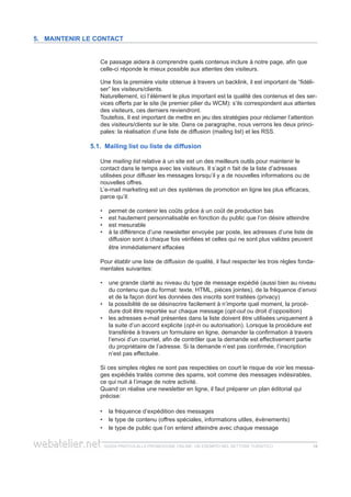 guida pratica alla promozione ONLINE. UN ESEMPIO nel settore turistico 1818
Ce passage aidera à comprendre quels contenus inclure à notre page, afin que
celle-ci réponde le mieux possible aux attentes des visiteurs.
Une fois la première visite obtenue à travers un backlink, il est important de “fidéli-
ser” les visiteurs/clients.
Naturellement, ici l’élément le plus important est la qualité des contenus et des ser-
vices offerts par le site (le premier pilier du WCM): s’ils correspondent aux attentes
des visiteurs, ces derniers reviendront.
Toutefois, Il est important de mettre en jeu des stratégies pour réclamer l’attention
des visiteurs/clients sur le site. Dans ce paragraphe, nous verrons les deux princi-
pales: la réalisation d’une liste de diffusion (mailing list) et les RSS.
5.1. Mailing list ou liste de diffusion
Une mailing list relative à un site est un des meilleurs outils pour maintenir le
contact dans le temps avec les visiteurs. Il s’agit n fait de la liste d’adresses
utilisées pour diffuser les messages lorsqu’il y a de nouvelles informations ou de
nouvelles offres.
L’e-mail marketing est un des systèmes de promotion en ligne les plus efficaces,
parce qu’il:
permet de contenir les coûts grâce à un coût de production bas••
est hautement personnalisable en fonction du public que l’on désire atteindre••
est mesurable••
à la différence d’une newsletter envoyée par poste, les adresses d’une liste de••
diffusion sont à chaque fois vérifiées et celles qui ne sont plus valides peuvent
être immédiatement effacées
Pour établir une liste de diffusion de qualité, il faut respecter les trois règles fonda-
mentales suivantes:
une grande clarté au niveau du type de message expédié (aussi bien au niveau••
du contenu que du format: texte, HTML, pièces jointes), de la fréquence d’envoi
et de la façon dont les données des inscrits sont traitées (privacy)
la possibilité de se désinscrire facilement à n’importe quel moment, la procé-••
dure doit être reportée sur chaque message (opt-out ou droit d’opposition)
les adresses e-mail présentes dans la liste doivent être utilisées uniquement à••
la suite d’un accord explicite (opt-in ou autorisation). Lorsque la procédure est
transférée à travers un formulaire en ligne, demander la confirmation à travers
l’envoi d’un courriel, afin de contrôler que la demande est effectivement partie
du propriétaire de l’adresse. Si la demande n’est pas confirmée, l’inscription
n’est pas effectuée.
Si ces simples règles ne sont pas respectées on court le risque de voir les messa-
ges expédiés traités comme des spams, soit comme des messages indésirables,
ce qui nuit à l’image de notre activité.
Quand on réalise une newsletter en ligne, il faut préparer un plan éditorial qui
précise:
la fréquence d’expédition des messages••
le type de contenu (offres spéciales, informations utiles, évènements)••
le type de public que l’on entend atteindre avec chaque message••
5. Maintenir le contact
 