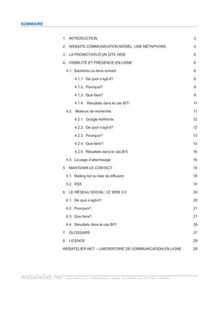 guida pratica alla promozione ONLINE. UN ESEMPIO nel settore turistico
SommaIRE
1. Introduction	 3
2. website communication model. une métaphore	 4
3. lA PROMOtion d’un site WEB	 6
4. Visibilité et présence en ligne	 8
4.1. Backlinks ou liens entrant	 8
4.1.1. De quoi s’agit-il? 	 8
4.1.2. Pourquoi?	 9
4.1.3. Que faire? 	 9
4.1.4. Résultats dans le cas BiTi	 11
4.2. Moteurs de recherche	 11
4.2.1. Google AdWords	 12
4.2.2. De quoi s’agit-il? 	 12
4.2.3. Pourquoi?	 13
4.2.4. Que faire?	 13
4.2.5. Résultats dans le cas BiTi	 16
4.3. La page d’atterrissage	 16
5. Mantenir le contact	 18
5.1. Mailing list ou liste de diffusion	 18
5.2. RSS	 19
6. Le réseau social: le web 2.0	 20
6.1. De quoi s’agit-il? 	 20
6.2. Pourquoi?		 21
6.3. Que faire?		 21
6.4. Résultats dans le cas BiTi	 26
7. Glossaire	 27
8. LicenCE	 28
webatelier.net – laboratoire de communication en ligne	 29
 