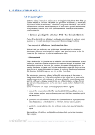 guida pratica alla promozione ONLINE. UN ESEMPIO nel settore turistico 2020
6.1. De quoi s’agit-il?
Le terme web 2.0 indique un processus de développement du World Wide Web qui
voit les utilisateurs participer activement à la génération de contenus, à travers des
applications faciles à utiliser et qui consentent une grande interaction. Il est difficile
de définir avec précision les caractéristiques et les outils qui guident la transforma-
tion graduelle du réseau, mais nous pouvons identifier trois aspects caractéristi-
ques du Web 2.0:
1.	 Contenus générés par les utilisateurs (UGC – User Generated Content)
Aujourd’hui, de nombreux utilisateurs sont aussi des créateurs de contenus parce
que cela ne nécessite pas de connaissances ni de capacités particulières.
2. Au concept de bibliothèque s’ajoute celui de place
Internet n’est pas seulement une bibliothèque à laquelle tous les utilisateurs
peuvent accéder pour trouver des informations, c’est aussi une place, un lieu où
rencontrer des personnes et entrer en relation avec elles.
3. Multimédialité
Grâce à l’évolution progressive des technologies (rapidité des processeurs, largeur
de bande, chute des coûts de production), le réseau est en train de maintenir réel-
lement la promesse de distribuer des contenus réunissant différentes formes de
médias. Le réseau a changé, ce n’est plus seulement un ensemble de documents
sous forme de textes statiques accompagnés de photos et d’audios de basse qua-
lité. L’espace dédié à l’image, au son et à la vidéo s’est élargi.
De nombreuses personnes utilisent le Web 2.0 comme canal de discussion et
de partage d’opinions et d’informations portant sur les entreprises et les produits
qu’elles consomment. L’importance de suivre ce qui se dit à propos de sa propre
activité est fondamental pour se construire une solide réputation en ligne. Partici-
per activement aux discussions où l’on est mis en cause, peut en effet se révéler
opportun.
Gérer et monitorer son propre nom et sa propre réputation signifie:
écouter les conversations:•• identifier les sites d’intérêt tels que blogs, forums,
wikis, réseaux sociaux apparentés au propre marché et dans lesquels on parle
de l’entreprise
participer aux conversations:•• répondre aux commentaires de façon personnali-
sée et adaptée au contexte (formel ou informel), stimuler les discussions
guider les conversations:•• créer des contenus: textes, mais aussi photos et vi-
déos
La mise à jour et le sérieux sont des éléments essentiels pour une présence en
ligne valable.
6. Le réseau social: le web 2.0
 