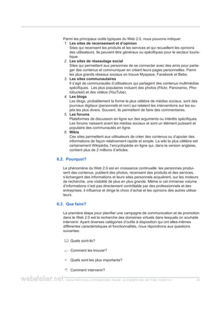 guida pratica alla promozione ONLINE. UN ESEMPIO nel settore turistico 2121
Parmi les principaux outils typiques du Web 2.0, nous pouvons indiquer:
1.	 Les sites de recensement et d’opinion
	 Sites qui recensent les produits et les services et qui recueillent les opinions
des utilisateurs. Ils peuvent être généraux ou spécifiques pour le secteur touris-
tique.
2.	 Les sites de réseautage social
	 Sites qui permettent aux personnes de se connecter avec des amis pour parta-
ger des contenus et communiquer en créant leurs pages personnelles. Parmi
les plus grands réseaux sociaux on trouve Myspace, Facebook et Bebo.
3.	 Les sites communautaires
	 Il s’agit de communautés d’utilisateurs qui partagent des contenus multimédias
spécifiques. Les plus populaires incluent des photos (Flickr, Panoramio, Pho-
tobucket) et des vidéos (YouTube).
4.	 Les blogs
	 Les blogs, probablement la forme la plus célèbre de médias sociaux, sont des
journaux digitaux (personnels et non) qui relatent les interventions sur les su-
jets les plus divers. Souvent, ils permettent de faire des commentaires.
5.	 Les forums
	 Plateformes de discussion en ligne sur des arguments ou intérêts spécifiques.
Les forums naissent avant les médias sociaux et sont un élément puissant et
populaire des communautés en ligne.
6.	 Wikis
	 Ces sites permettent aux utilisateurs de créer des contenus ou d’ajouter des
informations de façon relativement rapide et simple. La wiki la plus célèbre est
certainement Wikipédia, l’encyclopédie en ligne qui, dans la version anglaise,
contient plus de 2 millions d’articles.
6.2. Pourquoi?
Le phénomène du Web 2.0 est en croissance continuelle: les personnes produi-
sent des contenus, publient des photos, recensent des produits et des services,
s’échangent des informations et leurs sites personnels acquièrent, sur les moteurs
de recherche, une visibilité de plus en plus grande. Même si cet immense volume
d’informations n’est pas directement contrôlable par des professionnels et des
entreprises, il influence et dirige le choix d’achat et les opinions des autres utilisa-
teurs.
6.3. Que faire?
La première étape pour planifier une campagne de communication et de promotion
dans le Web 2.0 est la recherche des domaines virtuels dans lesquels on souhaite
intervenir. Ayant diverses catégories d’outils à disposition qui ont elles-mêmes
différentes caractéristiques et fonctionnalités, nous répondrons aux questions
suivantes:
	 Quels sont-ils?
	Comment les trouver?
	 Quels sont les plus importants?
	 Comment intervenir?
 
