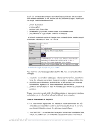 guida pratica alla promozione ONLINE. UN ESEMPIO nel settore turistico 2222
Suivre une structure standard pour la création des accounts est utile aussi bien
pour affirmer une identité et être reconnu par les utilisateurs que pour promouvoir
une image cohérente en déterminant:
un nom d’utilisateur••
une description••
des tags (mots descriptifs)••
des éléments graphiques, couleurs, logos et caractères utilisés••
une uniformité de style dans les contenus multimédias••
L’illustration ci-dessous donne un exemple de la structure utilisée pour la création
de multiples comptes pour notre cas d’étude.
Illustration 13. exemple de compte créé pour le cas BiTi
Pour intervenir sur une des applications du Web 2.0, nous pouvons utiliser trois
stratégies:
1.	 écouter les conversations créées pour extraire des interventions, des informa-
tions, des critiques, des conseils et des commentaires qui peuvent être utiles
2.	 participer aux conversations, en intervenant, si cela est opportun, dans des
conversations déjà en cours pour dialoguer avec les utilisateurs
3.	 guider les conversations, en créer de nouvelles pour stimuler les utilisateurs à
participer
Chaque intervention dans le Web 2.0 doit être adaptée de façon personnalisée au
contexte (formel ou informel) dans lequel se déroule la conversation.
Sites de recensement et d’opinion
	Ces sites donnent la possibilité aux utilisateurs inscrits de recenser des pro-
duits et des services et de recueillir les opinions des utilisateurs. Ils peuvent,
pour des activités déterminées, être généraux ou spécifiques.
 Pour découvrir s’il existe des sites de ce genre susceptibles d’intéresser notre
activité, nous effectuons une recherche avec des mots-clés sur les moteurs
 