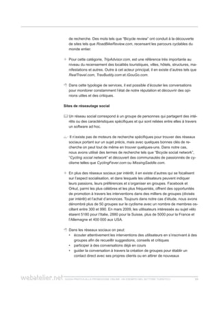 guida pratica alla promozione ONLINE. UN ESEMPIO nel settore turistico 2323
de recherche. Des mots tels que “Bicycle review” ont conduit à la découverte
de sites tels que RoadBikeReview.com, recensant les parcours cyclables du
monde entier.
	Pour cette catégorie, TripAdvisor.com, est une référence très importante au
niveau du recensement des localités touristiques, villes, hôtels, structures, ma-
nifestations et autres. Outre à cet acteur principal, il en existe d’autres tels que
RealTravel.com, TravBuddy.com et iGouGo.com.
	 Dans cette typologie de services, il est possible d’écouter les conversations
pour monitorer constamment l’état de notre réputation et découvrir des opi-
nions utiles et des critiques.
Sites de réseautage social
	Un réseau social correspond à un groupe de personnes qui partagent des inté-
rêts ou des caractéristiques spécifiques et qui sont reliées entre elles à travers
un software ad hoc.
 Il n’existe pas de moteurs de recherche spécifiques pour trouver des réseaux
sociaux portant sur un sujet précis, mais avec quelques bonnes clés de re-
cherche on peut tout de même en trouver quelques-uns. Dans notre cas,
nous avons utilisé des termes de recherche tels que “Bicycle social network”,
“Cycling social network” et découvert des communautés de passionnés de cy-
clisme telles que CyclingFever.com ou MissingSaddle.com.
 	En plus des réseaux sociaux par intérêt, il en existe d’autres qui se focalisent
sur l’aspect socialisation, et dans lesquels les utilisateurs peuvent indiquer
leurs passions, leurs préférences et s’organiser en groupes. Facebook et
Orkut, parmi les plus célèbres et les plus fréquentés, offrent des opportunités
de promotion à travers les interventions dans des milliers de groupes (divisés
par intérêt) et l’achat d’annonces. Toujours dans notre cas d’étude, nous avons
dénombré plus de 50 groupes sur le cyclisme avec un nombre de membres os-
cillant entre 300 et 990. En mars 2009, les utilisateurs intéressés au sujet vélo
étaient 5180 pour l’Italie, 2880 pour la Suisse, plus de 5000 pour la France et
l’Allemagne et 400 000 aux USA.
 	Dans les réseaux sociaux on peut:
écouter attentivement les interventions des utilisateurs en s’inscrivant à des••
groupes afin de recueillir suggestions, conseils et critiques
participer à des conversations déjà en cours••
guider la conversation à travers la création de groupes pour établir un••
contact direct avec ses propres clients ou en attirer de nouveaux
 