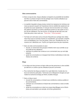 guida pratica alla promozione ONLINE. UN ESEMPIO nel settore turistico 2424
Sites communautaires
	Dans ce type de site, chaque utilisateur enregistré a la possibilité de transférer
ses films ou photos en ligne et de les partager avec d’autres utilisateurs qui
peuvent voter et faire des commentaires.
	La rapidité à laquelle le réseau évolue conduit à la naissance de nombreux ser-
vices qui peuvent acquérir de l’importance et de la visibilité très rapidement (et
la perdre tout aussi rapidement). Il n’est pas rare de rencontrer sur le réseau
des galeries de photos ou de films spécifiques portant sur des sujets et mis à
jour par les utilisateurs. Pour les trouver, on interroge de tels sites avec des
mots-clés précis, dans notre cas: “Ticino foto”, “Ticino bicicletta”.
	 YouTube.com est le plus connu et le plus fréquenté pour partager des vidéos
mais il faut aussi en prendre d’autres en considération, par exemple LonelyPla-
net.tv et DailyMotion.com. Pour les photos, Flickr.com, PhotoBucket.com, Pa-
noramio.com, WebShots.com, TinyPic.com figurent parmi les plus importants.
 	Dans ces sites communautaires on peut:
écouter, en recherchant des groupes d’intérêt et tenir sous contrôle ce qui••
est publié par les utilisateurs
participer en publiant des contenus ou en commentant ceux qui sont déjà••
présents
guider les conversations en chargeant des fichiers multimédias et créer des••
réseaux de contenus
Blogs
	Les blogs sont des journaux en ligne créés par des personnes ou des sociétés
qui délivrent un contenu que les utilisateurs peuvent commenter.
	Pour rechercher les blogs qui traitent d’un sujet déterminé, il existe des mo-
teurs de recherche particuliers. Technorati.com et Blogsearch.Google.com per-
mettent la recherche de blogs par thème, localité et langue.
	 Dans un blog on peut:
écouter les conversations, en tenant sous contrôle les contenus publiés et••
les commentaires
participer aux conversations en faisant des commentaires si cela se révèle••
opportun
guider les conversations en créant son propre blog (Blogger.com et Word-••
press.com permettent, par exemple, de le faire gratuitement)
 