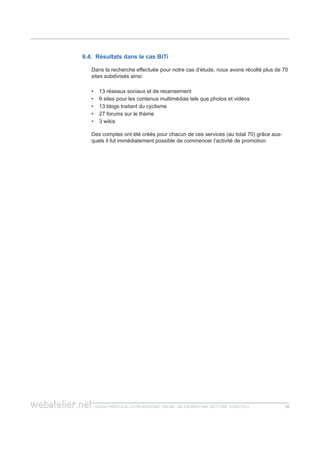 guida pratica alla promozione ONLINE. UN ESEMPIO nel settore turistico 2626
6.4. Résultats dans le cas BiTi
Dans la recherche effectuée pour notre cas d’étude, nous avons récolté plus de 70
sites subdivisés ainsi:
13 réseaux sociaux et de recensement••
9 sites pour les contenus multimédias tels que photos et vidéos••
13 blogs traitant du cyclisme••
27 forums sur le thème••
3 wikis••
Des comptes ont été créés pour chacun de ces services (au total 70) grâce aux-
quels il fut immédiatement possible de commencer l’activité de promotion.
 
