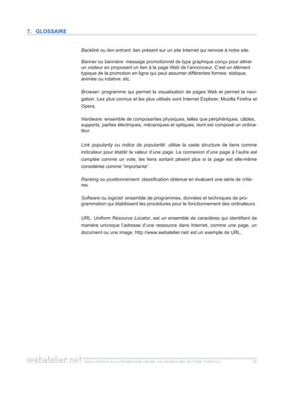 guida pratica alla promozione ONLINE. UN ESEMPIO nel settore turistico 2727
Backlink ou lien entrant: lien présent sur un site Internet qui renvoie à notre site.
Banner ou bannière: message promotionnel de type graphique conçu pour attirer
un visiteur en proposant un lien à la page Web de l’annonceur. C’est un élément
typique de la promotion en ligne qui peut assumer différentes formes: statique,
animée ou rotative, etc.
Browser: programme qui permet la visualisation de pages Web et permet la navi-
gation. Les plus connus et les plus utilisés sont Internet Explorer, Mozilla Firefox et
Opera.
Hardware: ensemble de composantes physiques, telles que périphériques, câbles,
supports, parties électriques, mécaniques et optiques, dont est composé un ordina-
teur.
Link popularity ou indice de popularité: utilise la vaste structure de liens comme
indicateur pour établir la valeur d’une page. La connexion d’une page à l’autre est
comptée comme un vote, les liens sortant pèsent plus si la page est elle-même
considérée comme “importante”.
Ranking ou positionnement: classification obtenue en évaluant une série de critè-
res.
Software ou logiciel: ensemble de programmes, données et techniques de pro-
grammation qui établissent les procédures pour le fonctionnement des ordinateurs.
URL: Uniform Resource Locator, est un ensemble de caractères qui identifient de
manière univoque l’adresse d’une ressource dans Internet, comme une page, un
document ou une image. http://www.webatelier.net/ est un exemple de URL.
7. Glossaire
 