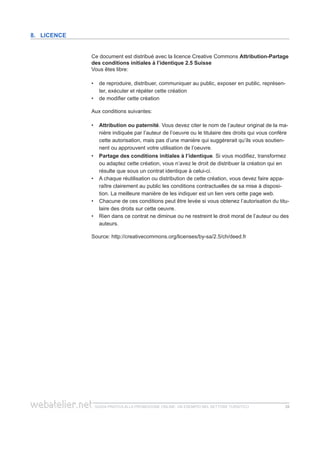 guida pratica alla promozione ONLINE. UN ESEMPIO nel settore turistico 2828
Ce document est distribué avec la licence Creative Commons Attribution-Partage
des conditions initiales à l’identique 2.5 Suisse
Vous êtes libre:
de reproduire, distribuer, communiquer au public, exposer en public, représen-••
ter, exécuter et répéter cette création
de modifier cette création••
Aux conditions suivantes:
Attribution ou paternité•• . Vous devez citer le nom de l’auteur original de la ma-
nière indiquée par l’auteur de l’oeuvre ou le titulaire des droits qui vous confère
cette autorisation, mais pas d’une manière qui suggérerait qu’ils vous soutien-
nent ou approuvent votre utilisation de l’oeuvre.
Partage des conditions initiales à l’identique•• . Si vous modifiez, transformez
ou adaptez cette création, vous n’avez le droit de distribuer la création qui en
résulte que sous un contrat identique à celui-ci.
A chaque réutilisation ou distribution de cette création, vous devez faire appa-••
raître clairement au public les conditions contractuelles de sa mise à disposi-
tion. La meilleure manière de les indiquer est un lien vers cette page web.
Chacune de ces conditions peut être levée si vous obtenez l’autorisation du titu-••
laire des droits sur cette oeuvre.
Rien dans ce contrat ne diminue ou ne restreint le droit moral de l’auteur ou des••
auteurs.
Source: http://creativecommons.org/licenses/by-sa/2.5/ch/deed.fr
8. Licence
 